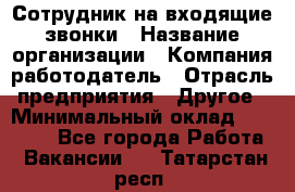 Сотрудник на входящие звонки › Название организации ­ Компания-работодатель › Отрасль предприятия ­ Другое › Минимальный оклад ­ 12 000 - Все города Работа » Вакансии   . Татарстан респ.